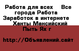 Работа для всех! - Все города Работа » Заработок в интернете   . Ханты-Мансийский,Пыть-Ях г.